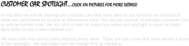 CUSTOMER CAR SPOTLIGHT...CLICK ON PICTURES FOR MORE DETAILS! In this area we will be showing off customer cars that have been to our facilities for services of some sort performed by us here at Alternative Auto. This section consists of previous customer cars as well as current ones. We will pick a cool car every few weeks and spotlight it here! So check back often to see a new customer car! We work with and service many vehicles every week. These are just a few that have earned a place in the spotlight. We will make sure we change this up regularly. 