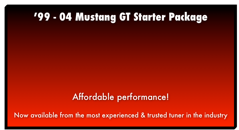 ’99 - 04 Mustang GT Package Naturally Aspirated Performance Package Now available from the most experienced & trusted tuner in the industry